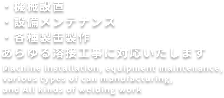 機械設置・設備メンテナンス・各種製缶製作
あらゆる溶接工事に対応いたします
Machine installation, equipment maintenance, various types of can manufacturing, and All kinds of welding work